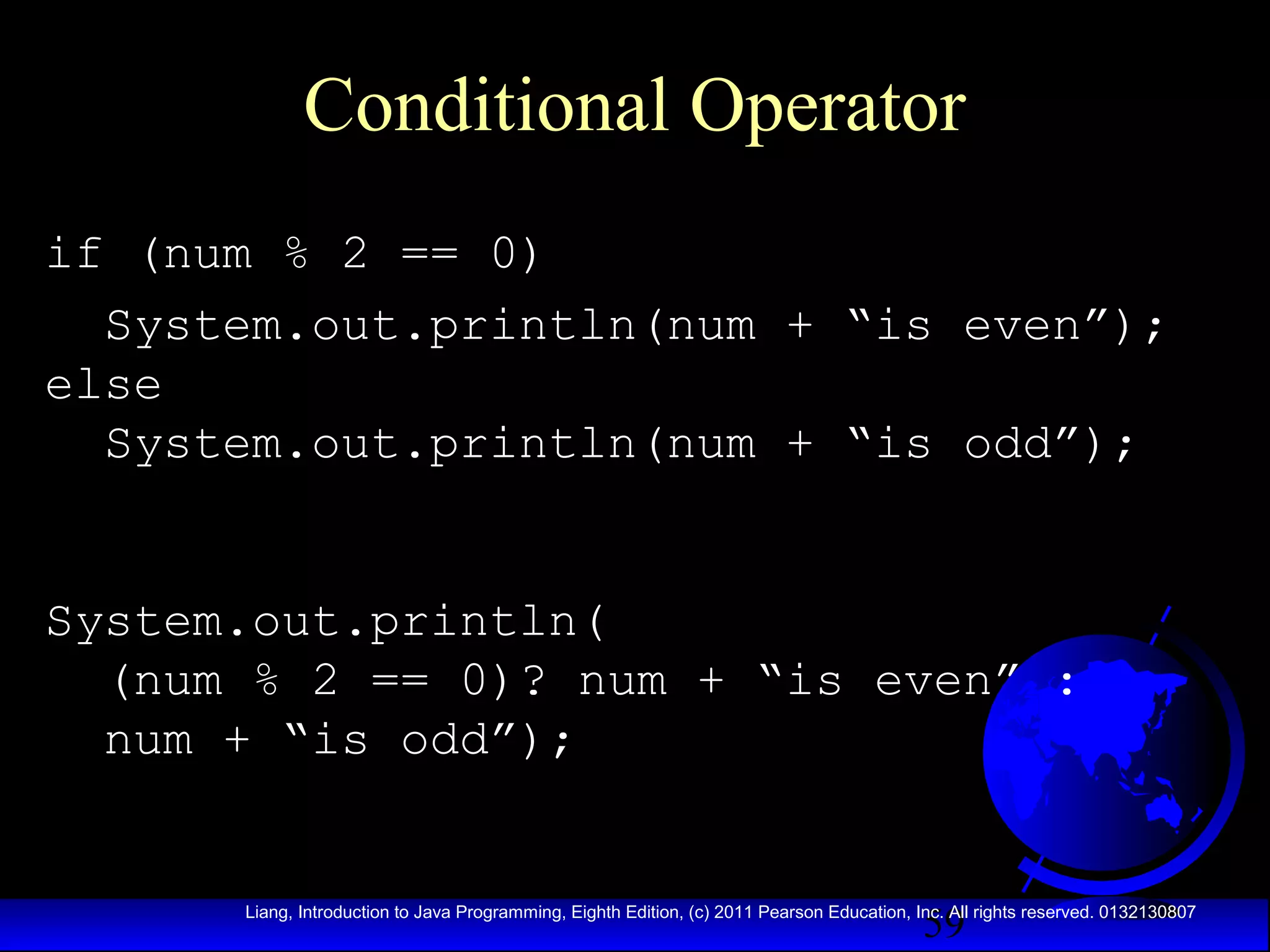 Conditional Operator
if (num % 2 == 0)
System.out.println(num + “is even”);
else
System.out.println(num + “is odd”);
System.out.println(
(num % 2 == 0)? num + “is even” :
num + “is odd”);

59

Liang, Introduction to Java Programming, Eighth Edition, (c) 2011 Pearson Education, Inc. All rights reserved. 0132130807

 