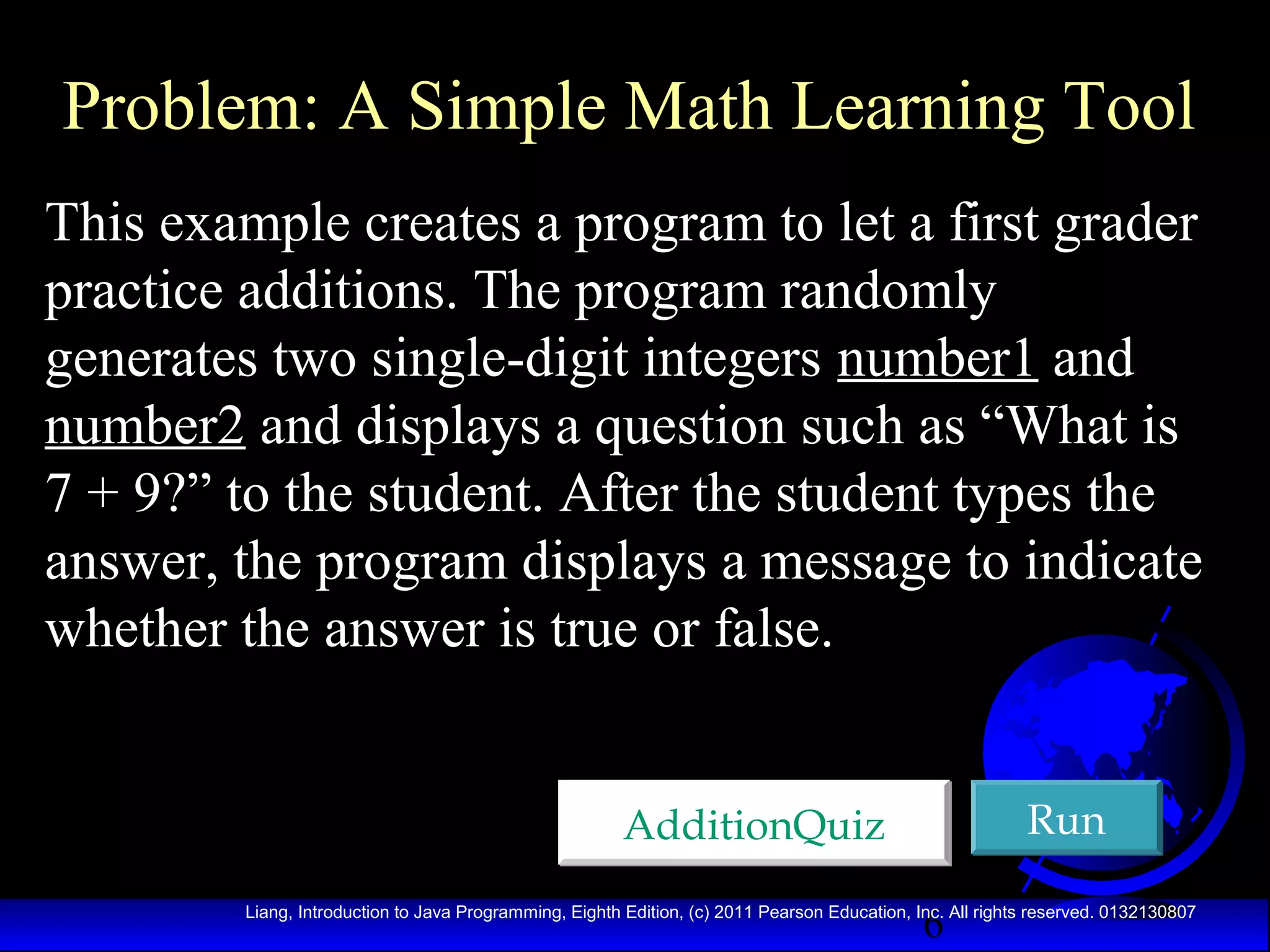 Problem: A Simple Math Learning Tool
This example creates a program to let a first grader
practice additions. The program randomly
generates two single-digit integers number1 and
number2 and displays a question such as “What is
7 + 9?” to the student. After the student types the
answer, the program displays a message to indicate
whether the answer is true or false.
Run

AdditionQuiz
6

Liang, Introduction to Java Programming, Eighth Edition, (c) 2011 Pearson Education, Inc. All rights reserved. 0132130807

 
