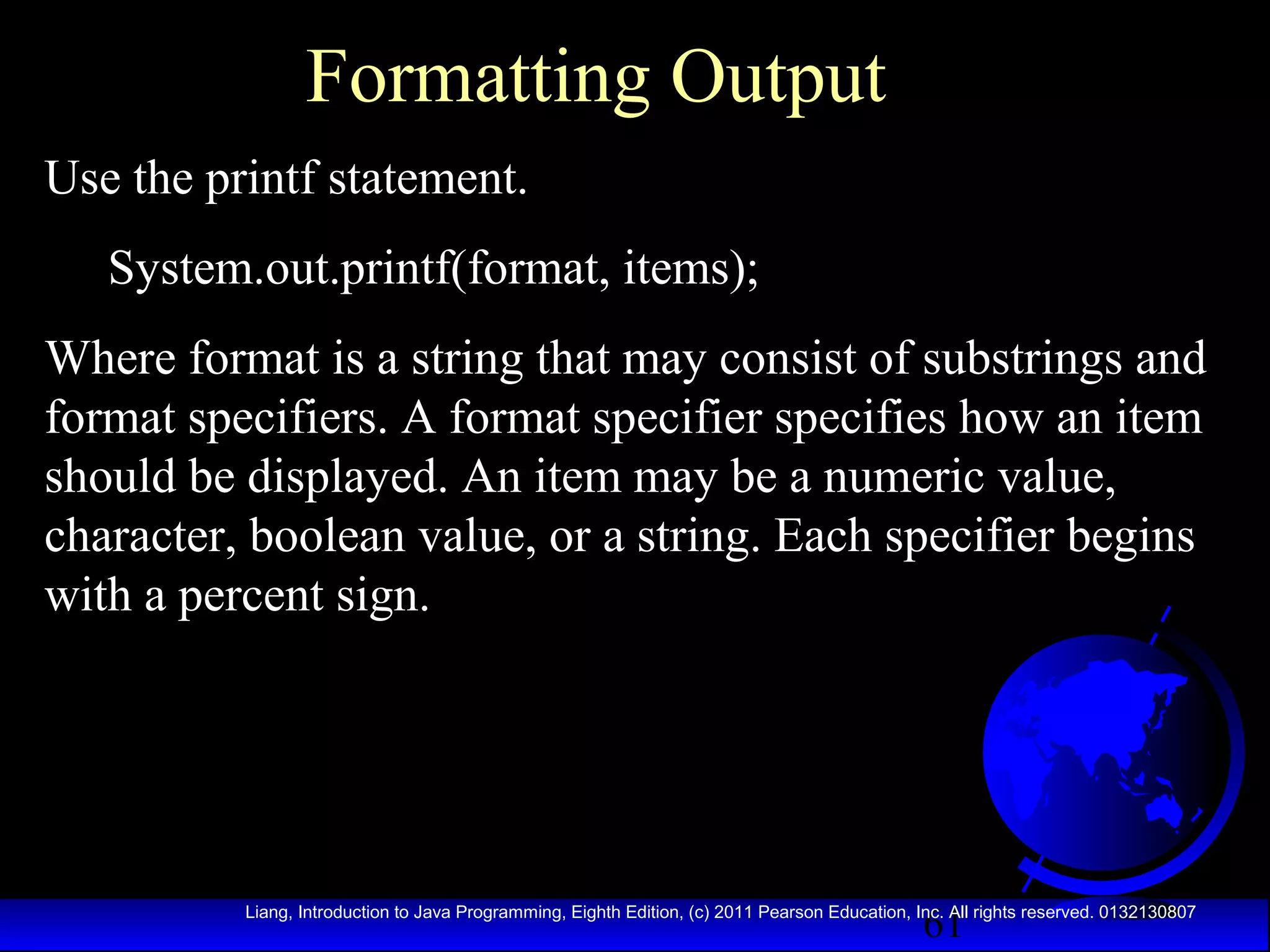 Formatting Output
Use the printf statement.
System.out.printf(format, items);
Where format is a string that may consist of substrings and
format specifiers. A format specifier specifies how an item
should be displayed. An item may be a numeric value,
character, boolean value, or a string. Each specifier begins
with a percent sign.

61

Liang, Introduction to Java Programming, Eighth Edition, (c) 2011 Pearson Education, Inc. All rights reserved. 0132130807

 