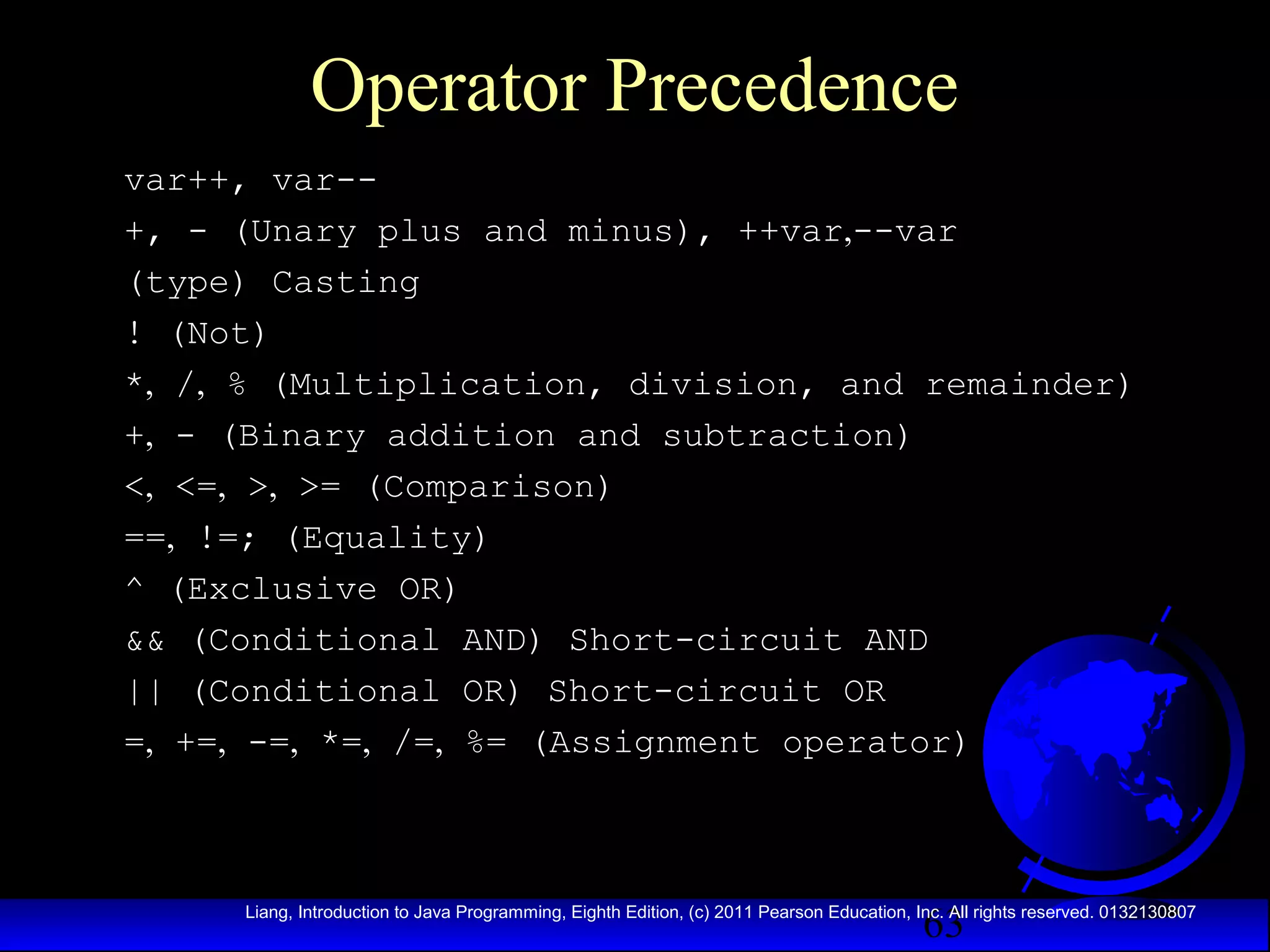 Operator Precedence
var++, var-+, - (Unary plus and minus), ++var,--var
(type) Casting
! (Not)
*, /, % (Multiplication, division, and remainder)
+, - (Binary addition and subtraction)
<, <=, >, >= (Comparison)
==, !=; (Equality)
^ (Exclusive OR)
&& (Conditional AND) Short-circuit AND
|| (Conditional OR) Short-circuit OR
=, +=, -=, *=, /=, %= (Assignment operator)

63

Liang, Introduction to Java Programming, Eighth Edition, (c) 2011 Pearson Education, Inc. All rights reserved. 0132130807

 