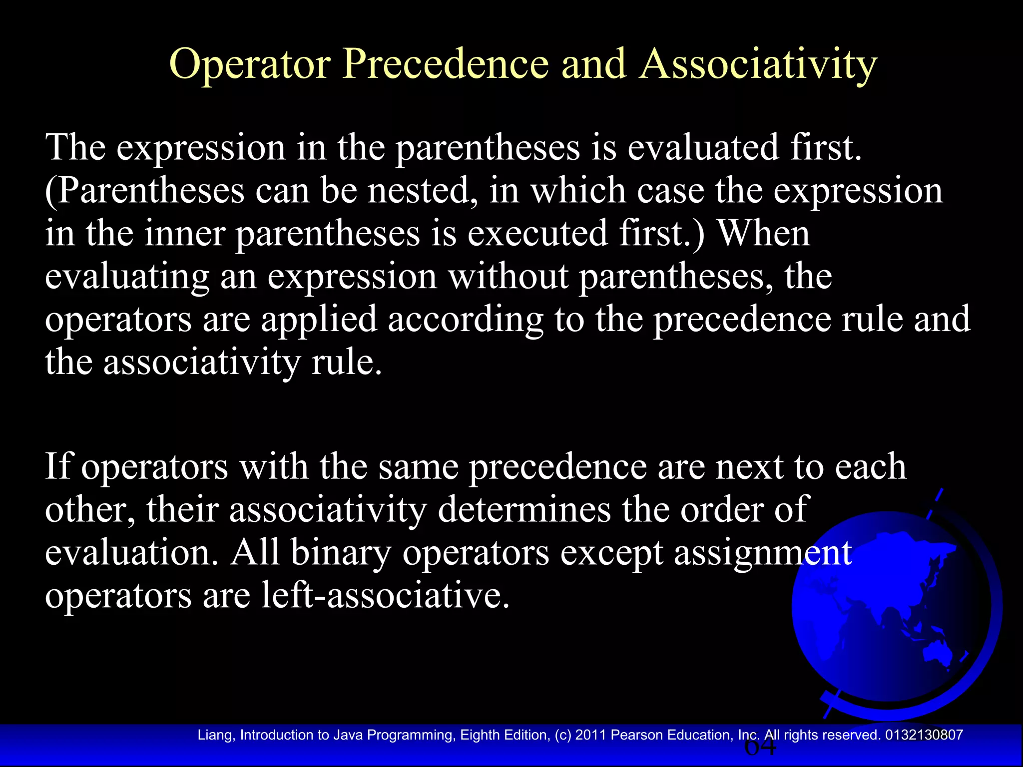 Operator Precedence and Associativity
The expression in the parentheses is evaluated first.
(Parentheses can be nested, in which case the expression
in the inner parentheses is executed first.) When
evaluating an expression without parentheses, the
operators are applied according to the precedence rule and
the associativity rule.
If operators with the same precedence are next to each
other, their associativity determines the order of
evaluation. All binary operators except assignment
operators are left-associative.

64

Liang, Introduction to Java Programming, Eighth Edition, (c) 2011 Pearson Education, Inc. All rights reserved. 0132130807

 