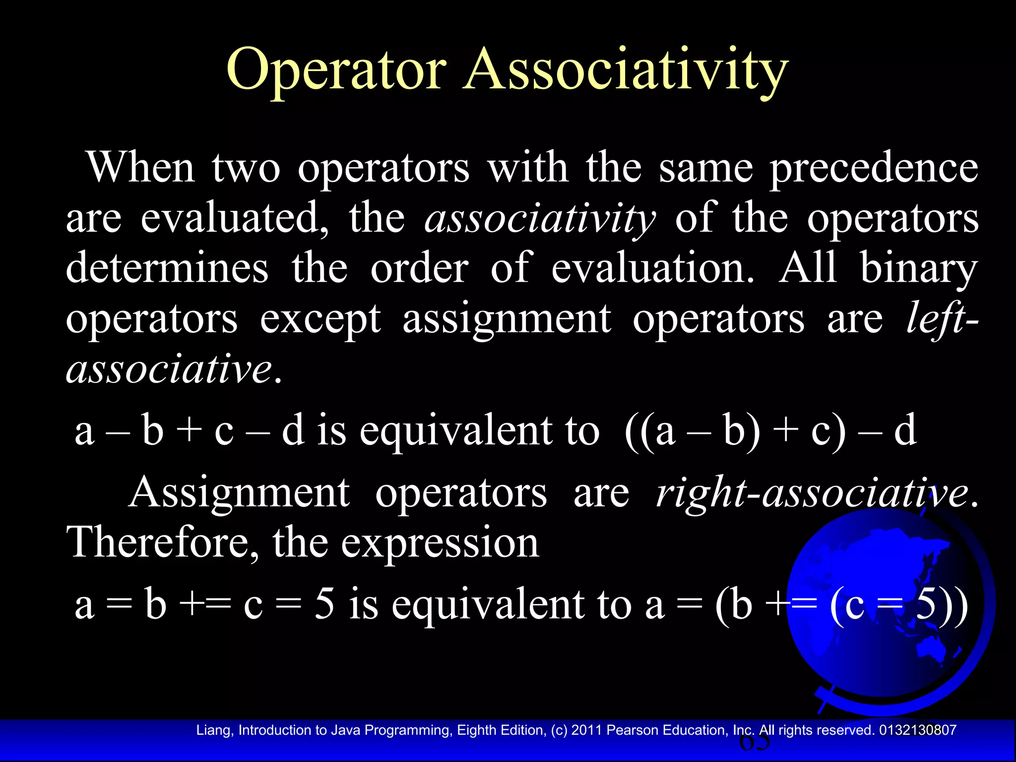 Operator Associativity
When two operators with the same precedence
are evaluated, the associativity of the operators
determines the order of evaluation. All binary
operators except assignment operators are leftassociative.
a – b + c – d is equivalent to ((a – b) + c) – d
Assignment operators are right-associative.
Therefore, the expression
a = b += c = 5 is equivalent to a = (b += (c = 5))
65

Liang, Introduction to Java Programming, Eighth Edition, (c) 2011 Pearson Education, Inc. All rights reserved. 0132130807

 