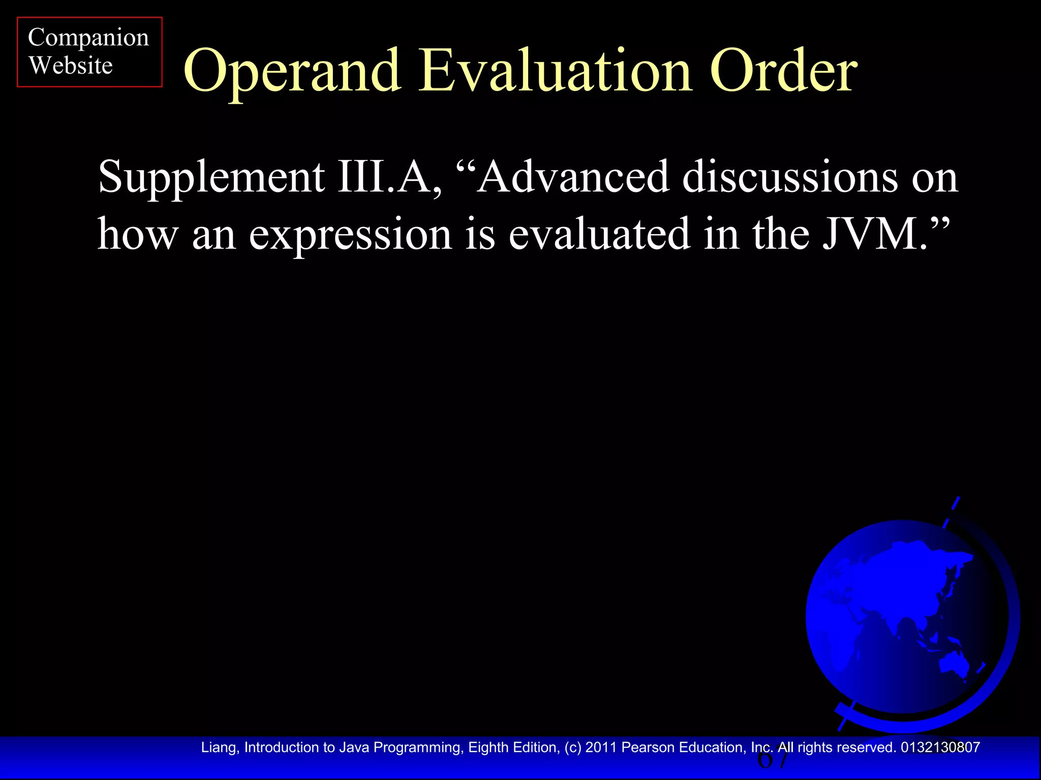 Companion
Website

Operand Evaluation Order

Supplement III.A, “Advanced discussions on
how an expression is evaluated in the JVM.”

67

Liang, Introduction to Java Programming, Eighth Edition, (c) 2011 Pearson Education, Inc. All rights reserved. 0132130807

 