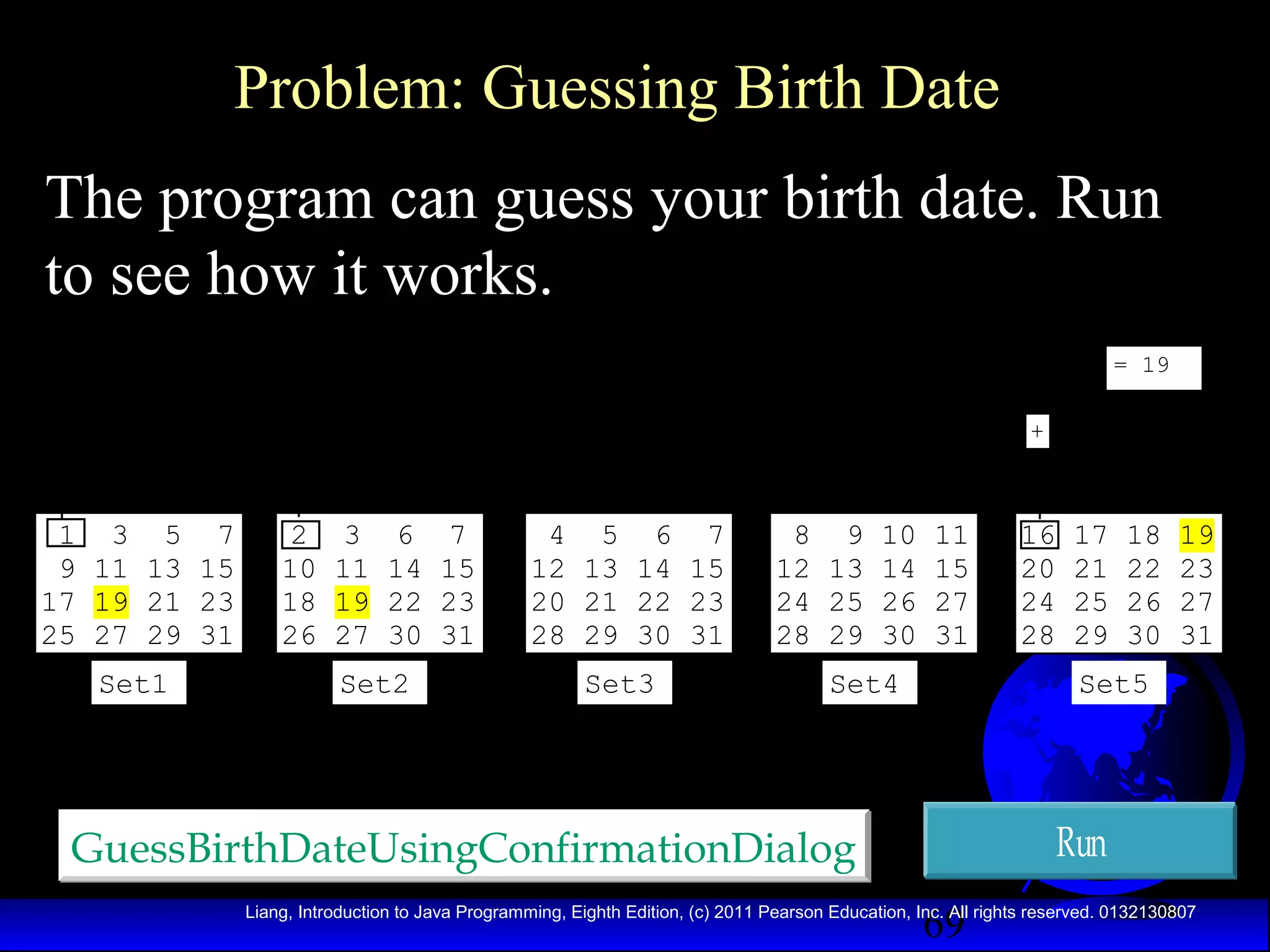 Problem: Guessing Birth Date
The program can guess your birth date. Run
to see how it works.
= 19
+

1 3 5 7
9 11 13 15
17 19 21 23
25 27 29 31
Set1

2
10
18
26

3
11
19
27

6
14
22
30

Set2

7
15
23
31

4 5 6 7
12 13 14 15
20 21 22 23
28 29 30 31

8 9 10 11
12 13 14 15
24 25 26 27
28 29 30 31

Set3

Set4

16
20
24
28

17
21
25
29

18
22
26
30

19
23
27
31

Set5

Run

GuessBirthDateUsingConfirmationDialog
69

Liang, Introduction to Java Programming, Eighth Edition, (c) 2011 Pearson Education, Inc. All rights reserved. 0132130807

 