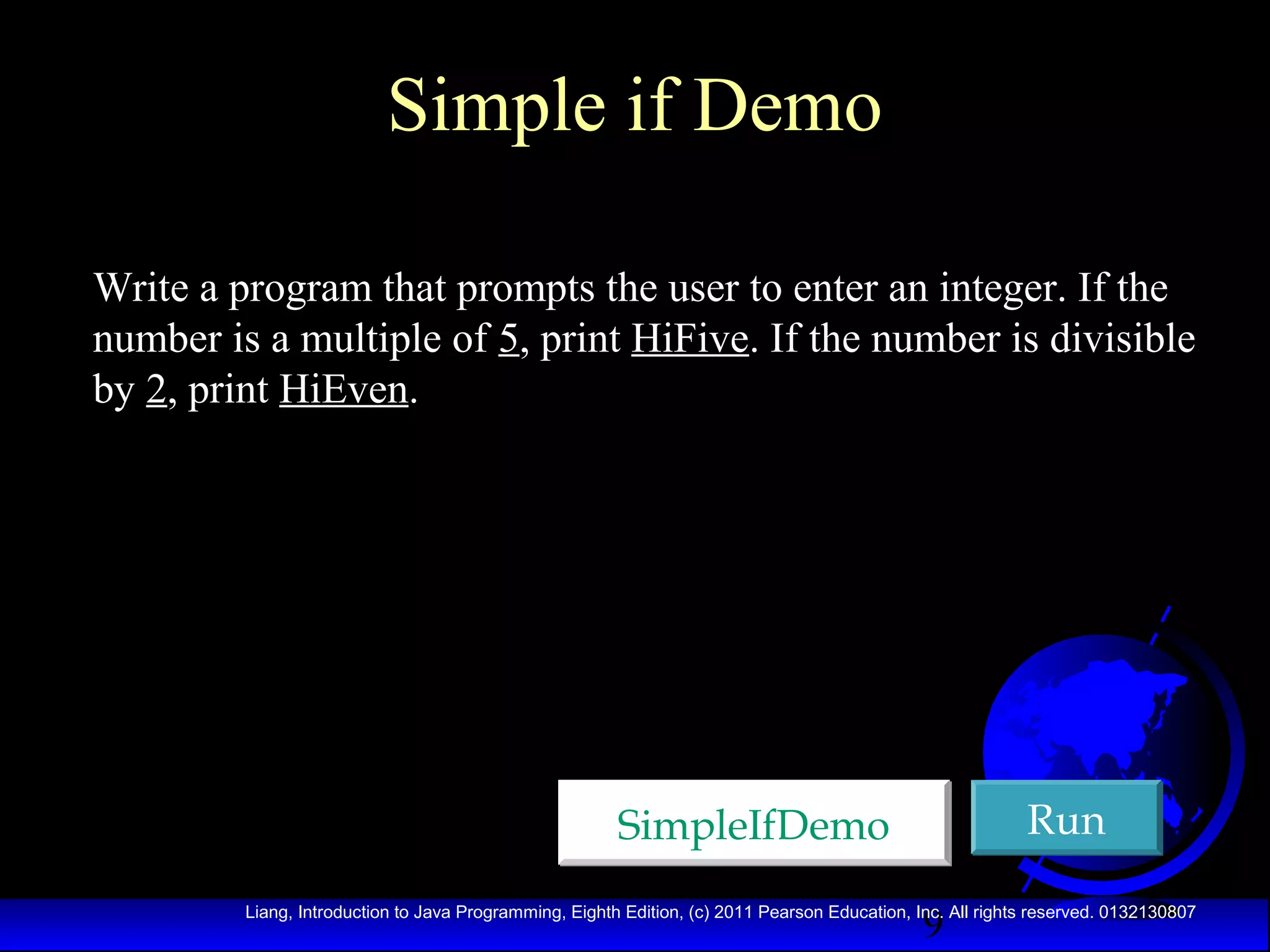 Simple if Demo
Write a program that prompts the user to enter an integer. If the
number is a multiple of 5, print HiFive. If the number is divisible
by 2, print HiEven.

Run

SimpleIfDemo
9

Liang, Introduction to Java Programming, Eighth Edition, (c) 2011 Pearson Education, Inc. All rights reserved. 0132130807

 
