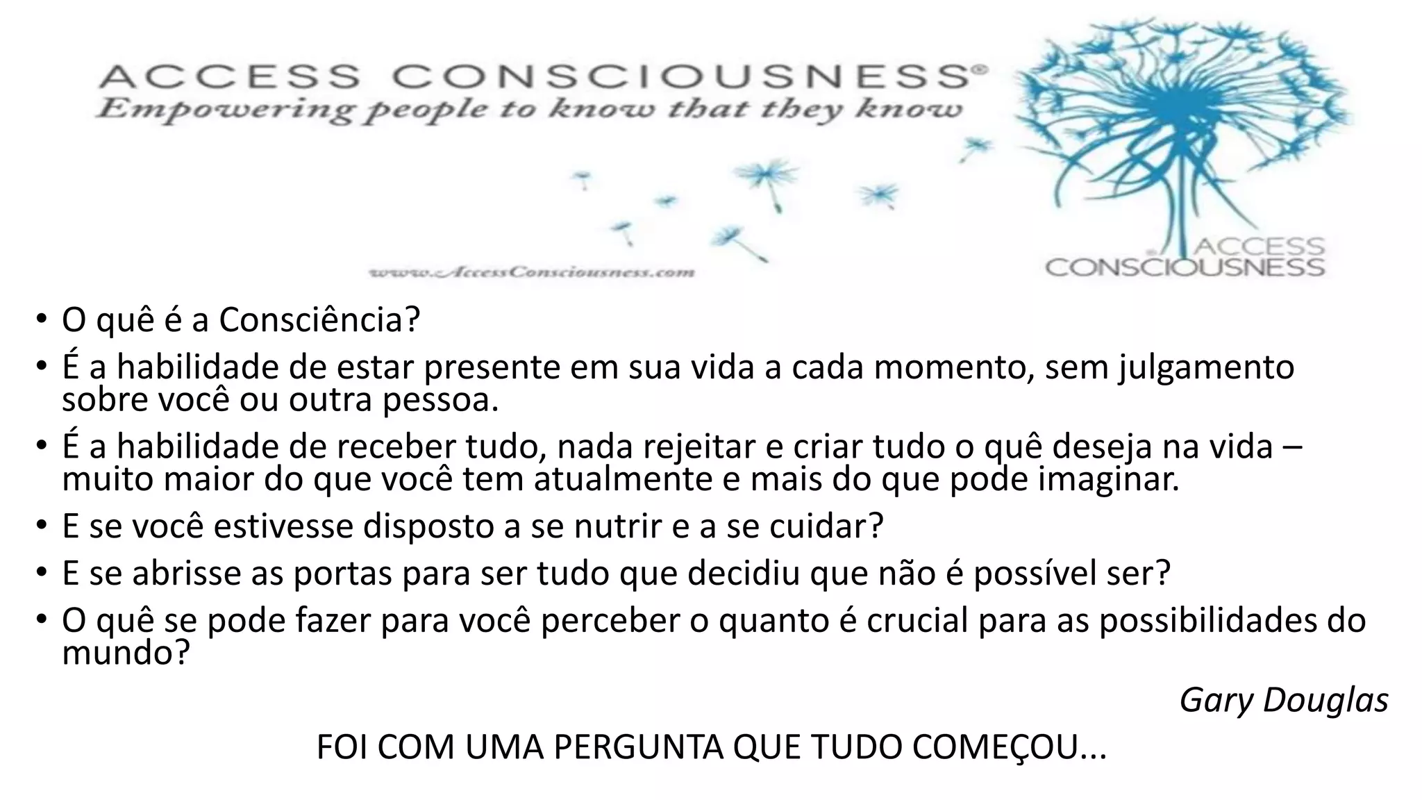 • O quê é a Consciência?
• É a habilidade de estar presente em sua vida a cada momento, sem julgamento
sobre você ou outra pessoa.
• É a habilidade de receber tudo, nada rejeitar e criar tudo o quê deseja na vida –
muito maior do que você tem atualmente e mais do que pode imaginar.
• E se você estivesse disposto a se nutrir e a se cuidar?
• E se abrisse as portas para ser tudo que decidiu que não é possível ser?
• O quê se pode fazer para você perceber o quanto é crucial para as possibilidades do
mundo?
Gary Douglas
FOI COM UMA PERGUNTA QUE TUDO COMEÇOU...