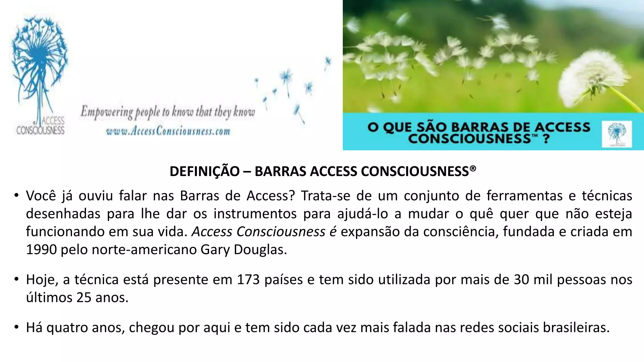 DEFINIÇÃO – BARRAS ACCESS CONSCIOUSNESS®
• Você já ouviu falar nas Barras de Access? Trata-se de um conjunto de ferramentas e técnicas
desenhadas para lhe dar os instrumentos para ajudá-lo a mudar o quê quer que não esteja
funcionando em sua vida. Access Consciousness é expansão da consciência, fundada e criada em
1990 pelo norte-americano Gary Douglas.
• Hoje, a técnica está presente em 173 países e tem sido utilizada por mais de 30 mil pessoas nos
últimos 25 anos.
• Há quatro anos, chegou por aqui e tem sido cada vez mais falada nas redes sociais brasileiras.