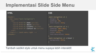 Implementasi Slide Side Menu
HTML
<header>
<nav class="main-navigation">
<ul>
<li><a href="#">Home</a></li>
<li><a href="#">About</a></li>
<li><a href="#">Clients</a></li>
<li><a href="#">Contact Us</a></li>
</ul>
</nav><!-- /push menu right -->
</header>
CSS
.main-navigation ul {
margin: 0;
padding: 20;
list-style: none;
}
.main-navigation ul a {
padding: 10px 20px;
display: block;
color: #fff;
text-decoration: none;
}
.main-navigation ul a:hover {
background: #333;
}
Tambah sedikit style untuk menu supaya lebih interaktif.
 