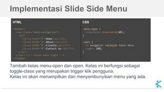 Implementasi Slide Side Menu
HTML
<header>
<nav class="main-navigation">
<ul>
<li><a href="#">Home</a></li>
<li><a href="#">About</a></li>
<li><a href="#">Clients</a></li>
<li><a href="#">Contact Us</a></li>
</ul>
</nav> <!-- /push menu right -->
</header>
CSS
.menu-open {
transform: translateX(0%);
}
.open {
// menggeser sebanyak lebar menu
right: 30%;
}
Tambah kelas menu-open dan open. Kelas ini berfungsi sebagai
toggle-class yang merupakan trigger klik pengguna.
Kelas ini akan menampilkan dan menyembunyikan menu yang ada.
 