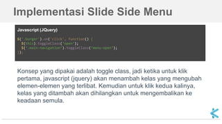 Implementasi Slide Side Menu
Konsep yang dipakai adalah toggle class, jadi ketika untuk klik
pertama, javascript (jquery) akan menambah kelas yang mengubah
elemen-elemen yang terlibat. Kemudian untuk klik kedua kalinya,
kelas yang ditambah akan dihilangkan untuk mengembalikan ke
keadaan semula.
Javascript (JQuery)
$('.burger').on('click', function() {
$(this).toggleClass(‘open’);
$(‘.main-navigation’).toggleClass(‘menu-open’);
});
 