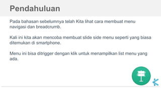 Pendahuluan
Pada bahasan sebelumnya telah Kita lihat cara membuat menu
navigasi dan breadcrumb.
Kali ini kita akan mencoba membuat slide side menu seperti yang biasa
ditemukan di smartphone.
Menu ini bisa ditrigger dengan klik untuk menampilkan list menu yang
ada.
 
