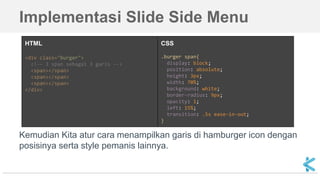 Implementasi Slide Side Menu
Kemudian Kita atur cara menampilkan garis di hamburger icon dengan
posisinya serta style pemanis lainnya.
HTML
<div class="burger">
<!-- 3 span sebagai 3 garis -->
<span></span>
<span></span>
<span></span>
</div>
CSS
.burger span{
display: block;
position: absolute;
height: 3px;
width: 70%;
background: white;
border-radius: 9px;
opacity: 1;
left: 15%;
transition: .5s ease-in-out;
}
 