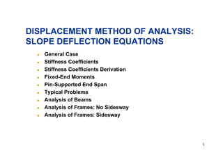 DISPLACEMENT METHOD OF ANALYSIS:
SLOPE DEFLECTION EQUATIONS
!
!
!
!
!
!
!
!
!

General Case
Stiffness Coefficients
Stiffness Coefficients Derivation
Fixed-End Moments
Pin-Supported End Span
Typical Problems
Analysis of Beams
Analysis of Frames: No Sidesway
Analysis of Frames: Sidesway

1

 