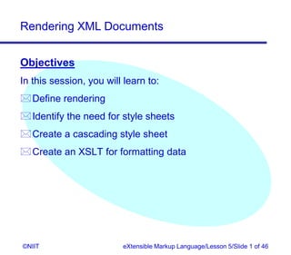 Rendering XML Documents


Objectives
In this session, you will learn to:
Define rendering
Identify the need for style sheets
Create a cascading style sheet
Create an XSLT for formatting data




©NIIT                    eXtensible Markup Language/Lesson 5/Slide 1 of 46
 