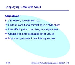 Displaying Data with XSLT


Objectives
In this lesson, you will learn to:
 Perform conditional formatting in a style sheet
 Use XPath pattern matching in a style sheet
 Create a comma-separated list of values
 Import a style sheet in another style sheet




©NIIT                    eXtensible Markup Language/Lesson 6/Slide 1 of 45
 