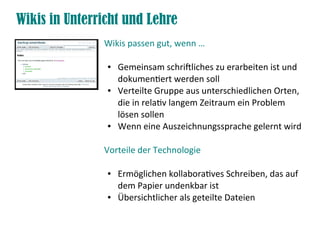 Wikis in Unterricht und Lehre
               Wikis passen gut, wenn …

                ●   Gemeinsam schriftliches zu erarbeiten ist und
                    dokumentiert werden soll
                ●   Verteilte Gruppe aus unterschiedlichen Orten,
                    die in relativ langem Zeitraum ein Problem
                    lösen sollen
                ●   Wenn eine Auszeichnungssprache gelernt wird

               Vorteile der Technologie

                ●   Ermöglichen kollaboratives Schreiben, das auf
                    dem Papier undenkbar ist
                ●   Übersichtlicher als geteilte Dateien
 