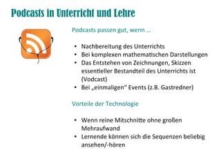 Podcasts in Unterricht und Lehre
               Podcasts passen gut, wenn …

                ●   Nachbereitung des Unterrichts
                ●   Bei komplexen mathematischen Darstellungen
                ●   Das Entstehen von Zeichnungen, Skizzen
                    essentieller Bestandteil des Unterrichts ist
                    (Vodcast)
                ●   Bei „einmaligen“ Events (z.B. Gastredner)

               Vorteile der Technologie

                ●   Wenn reine Mitschnite ohne großen
                    Mehraufwand
                ●   Lernende können sich die Sequenzen beliebig
                    ansehen/-hören
 