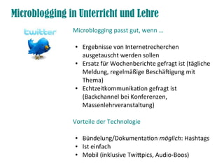Microblogging in Unterricht und Lehre
               Microblogging passt gut, wenn …

                ●   Ergebnisse von Internetrecherchen
                    ausgetauscht werden sollen
                ●   Ersatz für Wochenberichte gefragt ist (tägliche
                    Meldung, regelmäßige Beschäftigung mit
                    Thema)
                ●   Echtzeitkommunikation gefragt ist
                    (Backchannel bei Konferenzen,
                    Massenlehrveranstaltung)

               Vorteile der Technologie

                ●   Bündelung/Dokumentation möglich: Hashtags
                ●   Ist einfach
                ●   Mobil (inklusive Twitpics, Audio-Boos)
 