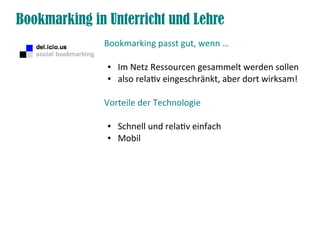 Bookmarking in Unterricht und Lehre
              Bookmarking passt gut, wenn …

               ●   Im Netz Ressourcen gesammelt werden sollen
               ●   also relativ eingeschränkt, aber dort wirksam!

              Vorteile der Technologie

               ●   Schnell und relativ einfach
               ●   Mobil
 