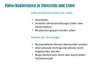 Video-Konferenzen in Unterricht und Lehre
               Video-Konferenzen passt gut, wenn …

               ●   Gastredner
               ●   Verteilte Lehrveranstaltungen (über zwei
                   Universitäten)
               ●   Reisekosten gespart werden sollen

               Vorteile der Technologie

               ●   Raumprobleme können überwunden werden
               ●   Internationale Vortragende können leicht
                   eingebunden werden
               ●   Skype Konferenzen leicht aber beschränkte
                   Teilnehmerzahl
 
