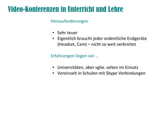 Video-Konferenzen in Unterricht und Lehre
               Herausforderungen

               ●   Sehr teuer
               ●   Eigentlich braucht jeder ordentliche Endgeräte
                   (Headset, Cam) – nicht so weit verbreitet

               Erfahrungen liegen vor …

               ●   Universitäten, aber vglw. selten im Einsatz
               ●   Vereinzelt in Schulen mit Skype Verbindungen
 