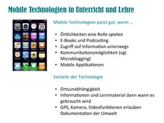 Mobile Technologien in Unterricht und Lehre
               Mobile Technologien passt gut, wenn …

                ●   Örtlichkeiten eine Rolle spielen
                ●   E-Books und Podcasting
                ●   Zugriff auf Information unterwegs
                ●   Kommunikationsmöglichkeit (vgl.
                    Microblogging)
                ●   Mobile Applikationen

               Vorteile der Technologie

                ●   Ortsunabhängigkeit
                ●   Informationen und Lernmaterial dann wann es
                    gebraucht wird
                ●   GPS, Kamera, Videofunktionen erlauben
                    Dokumentation der Umwelt
 