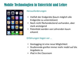 Mobile Technologien in Unterricht und Lehre
               Herausforderungen

                ●   Vielfalt der Endgeräte (kaum möglich alle
                    Endgeräte zu unterstützen)
                ●   Noch nicht fächendeckend vorhanden, aber
                    stark ansteigend
                ●   Potentiale werden von Lehrenden kaum
                    erkannt

               Erfahrungen liegen vor …

                ●   Geotagging ist eine neue Möglichkeit
                ●   Studierende greifen immer mehr mobil auf die
                    Angebote zu
                ●   iPad in the Classroom
 