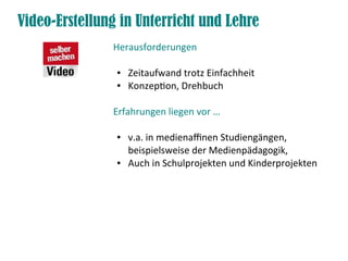 Video-Erstellung in Unterricht und Lehre
               Herausforderungen

                ●   Zeitaufwand trotz Einfachheit
                ●   Konzeption, Drehbuch

               Erfahrungen liegen vor …

                ●   v.a. in medienafnen Studiengängen,
                    beispielsweise der Medienpädagogik,
                ●   Auch in Schulprojekten und Kinderprojekten
 