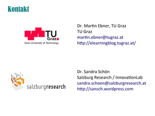 Kontakt

          Dr. Martin Ebner, TU Graz
          TU Graz
          martin.ebner@tugraz.at
          htp://elearningblog.tugraz.at/




          Dr. Sandra Schön
          Salzburg Research / InnovationLab
          sandra.schoen@salzburgresearch.at
          htp://sansch.wordpress.com
 