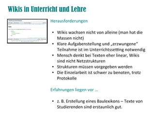 Wikis in Unterricht und Lehre
Herausforderungen
● Wikis wachsen nicht von alleine (man hat die
Massen nicht)
● Klare Aufgabenstellung und „erzwungene“
Teilnahme ist im Unterrichtssetng notwendig
● Mensch denkt bei Texten eher linear, Wikis
sind nicht Netzstrukturen
● Strukturen müssen vorgegeben werden
● Die Einzelarbeit ist schwer zu benoten, trotz
Protokolle
Erfahrungen liegen vor …
● z. B. Erstellung eines Baulexikons – Texte von
Studierenden sind erstaunlich gut.
 