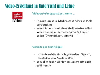 Video-Erstellung in Unterricht und Lehre
Videoerstellung passt gut, wenn …
● Es auch um neue Medien geht oder die Tools
vertraut sind
● Wenn Arbeitsresultate erstellt werden sollen
● Wenn andere an Lernresultaten Teil haben
sollen (Öfentlichkeit, Eltern!)
Vorteile der Technologie
● Ist heute relatv einfach geworden (Digicam,
Hochladen kein Problem, iPad)
● sobald es schön werden soll, allerdings auch
zeitntensiv
 