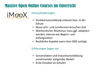 Herausforderungen
● Hardwareausstatung zuhause bzw. in der
Schule
● Neue Lehr- und Lernformen brauchen Zeit
● Wöchentlicher Rhythmus muss ggf. adaptert
werden, ebenso wie Beginn- und
Anfangszeiten
● Rechtliche Aspekte wenn kein OER vorliegt
Erfahrungen liegen vor …
● Universitäten und Erwachsenenbildung
zunehmender steigender Bedarf
● Erste Einsätze an Schulen
Massive Open Online Courses im Unterricht
 
