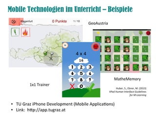 Mobile Technologien im Unterricht – Beispiele
● TU Graz iPhone Development (Mobile Applicatons)
● Link: htp://app.tugraz.at
GeoAustria
MatheMemory
1x1 Trainer
Huber, S., Ebner, M. (2013)
IiPad Human Interface Guidelines
for M-Learning
 