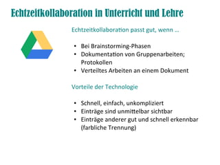 Echtzeitkollaboration in Unterricht und Lehre
Echtzeitkollaboraton passt gut, wenn …
● Bei Brainstorming-Phasen
● Dokumentaton von Gruppenarbeiten;
Protokollen
● Verteiltes Arbeiten an einem Dokument
Vorteile der Technologie
● Schnell, einfach, unkompliziert
● Einträge sind unmitelbar sichtbar
● Einträge anderer gut und schnell erkennbar
(farbliche Trennung)
 