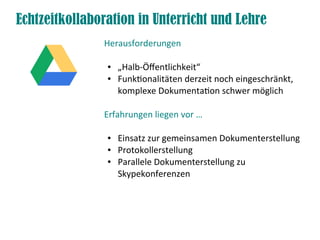 Echtzeitkollaboration in Unterricht und Lehre
Herausforderungen
● „Halb-Öfentlichkeit“
● Funktonalitäten derzeit noch eingeschränkt,
komplexe Dokumentaton schwer möglich
Erfahrungen liegen vor …
● Einsatz zur gemeinsamen Dokumenterstellung
● Protokollerstellung
● Parallele Dokumenterstellung zu
Skypekonferenzen
 