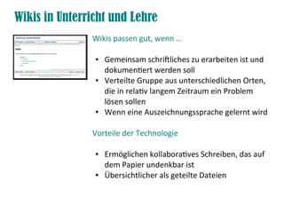 Wikis in Unterricht und Lehre
               Wikis passen gut, wenn …

                ●   Gemeinsam schriftliches zu erarbeiten ist und
                    dokumentiert werden soll
                ●   Verteilte Gruppe aus unterschiedlichen Orten,
                    die in relativ langem Zeitraum ein Problem
                    lösen sollen
                ●   Wenn eine Auszeichnungssprache gelernt wird

               Vorteile der Technologie

                ●   Ermöglichen kollaboratives Schreiben, das auf
                    dem Papier undenkbar ist
                ●   Übersichtlicher als geteilte Dateien
 