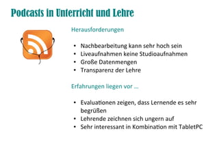 Podcasts in Unterricht und Lehre
               Herausforderungen

                ●   Nachbearbeitung kann sehr hoch sein
                ●   Liveaufnahmen keine Studioaufnahmen
                ●   Große Datenmengen
                ●   Transparenz der Lehre

               Erfahrungen liegen vor …

                ●   Evaluationen zeigen, dass Lernende es sehr
                    begrüßen
                ●   Lehrende zeichnen sich ungern auf
                ●   Sehr interessant in Kombination mit TabletPC
 