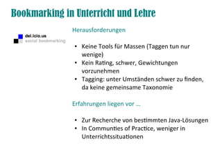 Bookmarking in Unterricht und Lehre
              Herausforderungen

               ●   Keine Tools für Massen (Taggen tun nur
                   wenige)
               ●   Kein Rating, schwer, Gewichtungen
                   vorzunehmen
               ●   Tagging: unter Umständen schwer zu finden,
                   da keine gemeinsame Taxonomie

              Erfahrungen liegen vor …

               ●   Zur Recherche von bestimmten Java-Lösungen
               ●   In Communties of Practice, weniger in
                   Unterrichtssituationen
 