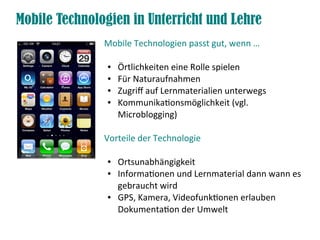 Mobile Technologien in Unterricht und Lehre
               Mobile Technologien passt gut, wenn …

                ●   Örtlichkeiten eine Rolle spielen
                ●   Für Naturaufnahmen
                ●   Zugriff auf Lernmaterialien unterwegs
                ●   Kommunikationsmöglichkeit (vgl.
                    Microblogging)

               Vorteile der Technologie

                ●   Ortsunabhängigkeit
                ●   Informationen und Lernmaterial dann wann es
                    gebraucht wird
                ●   GPS, Kamera, Videofunktionen erlauben
                    Dokumentation der Umwelt
 