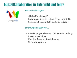 Echtzeitkollaboration in Unterricht und Lehre
               Herausforderungen

                ●   „Halb-Öffentlichkeit“
                ●   Funktionalitäten derzeit noch eingeschränkt,
                    komplexe Dokumentation schwer möglich

               Erfahrungen liegen vor …

                ●   Einsatz zur gemeinsamen Dokumenterstellung
                ●   Protokollerstellung
                ●   Parallele Dokumenterstellung zu
                    Skypekonferenzen
 