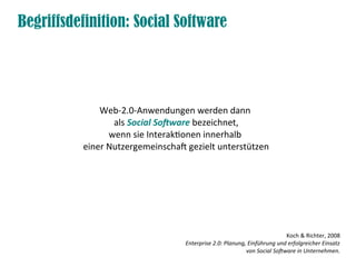 Begriffsdefinition: Social Software




              Web-2.0-Anwendungen werden dann
                 als Social Software bezeichnet,
                wenn sie Interaktionen innerhalb
          einer Nutzergemeinschaft gezielt unterstützen




                                                                          Koch & Richter, 2008
                                  Enterprise 2.0: Planung, Einführung und erfolgreicher Einsatz
                                                          von Social Software in Unternehmen.
 