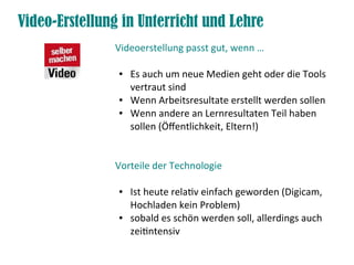 Video-Erstellung in Unterricht und Lehre
               Videoerstellung passt gut, wenn …

                ●   Es auch um neue Medien geht oder die Tools
                    vertraut sind
                ●   Wenn Arbeitsresultate erstellt werden sollen
                ●   Wenn andere an Lernresultaten Teil haben
                    sollen (Öffentlichkeit, Eltern!)


               Vorteile der Technologie

                ●   Ist heute relativ einfach geworden (Digicam,
                    Hochladen kein Problem)
                ●   sobald es schön werden soll, allerdings auch
                    zeitintensiv
 