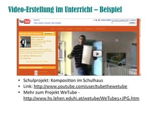 Video-Erstellung im Unterricht – Beispiel




   ●   Schulprojekt: Komposition im Schulhaus
   ●   Link: http://www.youtube.com/user/tubethewetube
   ●   Mehr zum Projekt WeTube -
       http://www.hs.lehen.eduhi.at/wetube/WeTube1+JPG.htm
 