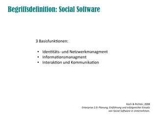 Begriffsdefinition: Social Software



          3 Basisfunktionen:

           ●   Identitäts- und Netzwerkmanagment
           ●   Informationsmanagment
           ●   Interaktion und Kommunikation




                                                                          Koch & Richter, 2008
                                  Enterprise 2.0: Planung, Einführung und erfolgreicher Einsatz
                                                          von Social Software in Unternehmen.
 