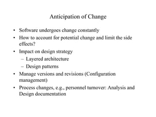 Anticipation of Change 
• Software undergoes change constantly 
• How to account for potential change and limit the side 
effects? 
• Impact on design strategy 
– Layered architecture 
– Design patterns 
• Manage versions and revisions (Configuration 
management) 
• Process changes, e.g., personnel turnover: Analysis and 
Design documentation 
 