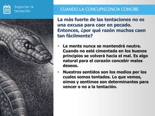  La mente nunca se mantendrá neutra.
Cuando no esté cimentada en los buenos
principios se volverá hacia el mal. Es algo
natural para el corazón concebir malos
deseos.
 Nuestros sentidos son los medios por los
cuales somos tentados. Lo que vemos,
oímos y sentimos son determinantes para
vencer o no a la tentación.
La más fuerte de las tentaciones no es
una excusa para caer en pecado.
Entonces, ¿por qué razón muchos caen
tan fácilmente?
 CUANDO LA CONCUPISCENCIA CONCIBE
Soportar la
tentación
 