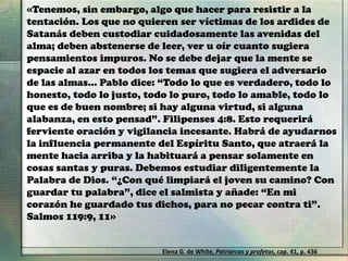 «Tenemos, sin embargo, algo que hacer para resistir a la
tentación. Los que no quieren ser víctimas de los ardides de
Satanás deben custodiar cuidadosamente las avenidas del
alma; deben abstenerse de leer, ver u oír cuanto sugiera
pensamientos impuros. No se debe dejar que la mente se
espacie al azar en todos los temas que sugiera el adversario
de las almas… Pablo dice: “Todo lo que es verdadero, todo lo
honesto, todo lo justo, todo lo puro, todo lo amable, todo lo
que es de buen nombre; si hay alguna virtud, si alguna
alabanza, en esto pensad”. Filipenses 4:8. Esto requerirá
ferviente oración y vigilancia incesante. Habrá de ayudarnos
la influencia permanente del Espíritu Santo, que atraerá la
mente hacia arriba y la habituará a pensar solamente en
cosas santas y puras. Debemos estudiar diligentemente la
Palabra de Dios. “¿Con qué limpiará el joven su camino? Con
guardar tu palabra”, dice el salmista y añade: “En mi
corazón he guardado tus dichos, para no pecar contra ti”.
Salmos 119:9, 11»
Elena G. de White, Patriarcas y profetas, cap. 41, p. 436
 