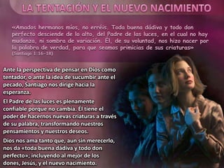 «Amados hermanos míos, no erréis. Toda buena dádiva y todo don
perfecto desciende de lo alto, del Padre de las luces, en el cual no hay
mudanza, ni sombra de variación. Él, de su voluntad, nos hizo nacer por
la palabra de verdad, para que seamos primicias de sus criaturas»
(Santiago 1:16-18)
Ante la perspectiva de pensar en Dios como
tentador, o ante la idea de sucumbir ante el
pecado, Santiago nos dirige hacia la
esperanza.
El Padre de las luces es plenamente
confiable porque no cambia. Él tiene el
poder de hacernos nuevas criaturas a través
de su palabra, transformando nuestros
pensamientos y nuestros deseos.
Dios nos ama tanto que, aun sin merecerlo,
nos da «toda buena dádiva y todo don
perfecto»; incluyendo al mejor de los
dones, Jesús, y el nuevo nacimiento.
 