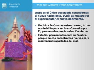 Recibir a Jesús en nuestro corazón, lo que
nos habilita para ser transformados por
Él, para nuestra propia salvación eterna.
 Estudiar permanentemente su Palabra,
porque en ella encontramos fuerzas para
mantenernos apartados del mal.
Jesús es el Único que puede concedernos
el nuevo nacimiento. ¿Cuál es nuestro rol
al experimentar el nuevo nacimiento?
 TODA BUENA DÁDIVA Y TODO DON PERFECTOSoportar la
tentación
 