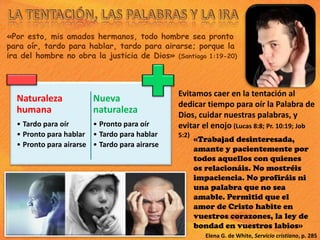 «Por esto, mis amados hermanos, todo hombre sea pronto
para oír, tardo para hablar, tardo para airarse; porque la
ira del hombre no obra la justicia de Dios» (Santiago 1:19-20)
Naturaleza
humana
• Tardo para oír
• Pronto para hablar
• Pronto para airarse
Nueva
naturaleza
• Pronto para oír
• Tardo para hablar
• Tardo para airarse
«Trabajad desinteresada,
amante y pacientemente por
todos aquellos con quienes
os relacionáis. No mostréis
impaciencia. No profiráis ni
una palabra que no sea
amable. Permitid que el
amor de Cristo habite en
vuestros corazones, la ley de
bondad en vuestros labios»
Elena G. de White, Servicio cristiano, p. 285
Evitamos caer en la tentación al
dedicar tiempo para oír la Palabra de
Dios, cuidar nuestras palabras, y
evitar el enojo (Lucas 8:8; Pr. 10:19; Job
5:2)
 